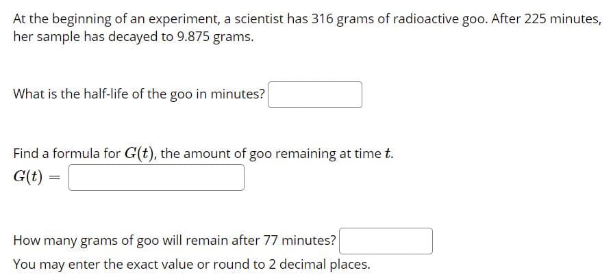 At the beginning of an experiment, a scientist has 316 grams of radioactive goo. After 225 minutes,
her sample has decayed to 9.875 grams.
What is the half-life of the goo in minutes?
Find a formula for G(t), the amount of goo remaining at time t.
G(t) =
How many grams of goo will remain after 77 minutes?
You may enter the exact value or round to 2 decimal places.
