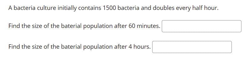 A bacteria culture initially contains 1500 bacteria and doubles every half hour.
Find the size of the baterial population after 60 minutes.
Find the size of the baterial population after 4 hours.
