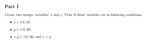 Part I
Create two integer variables: x and y. Print if those variables are in following conditions:
re (12, 24]
• y € (13, 36)
• 2, y € [12, 36) and r < y
