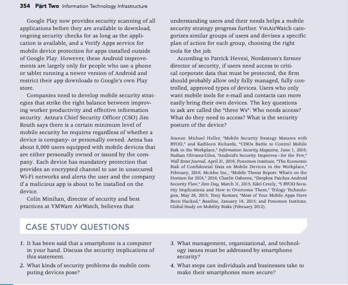 354 Pārt Two Information Technology Infrastructure
Google Play now provides security scanning of all
applications before they are available to download,
ongoing security checks for as long as the appli-
cation is available, and a Verify Apps service for
mobile device protection for apps installed outside
of Google Play. However, these Android improve-
understanding users and their needs helps a mobile
security strategy progress further. VmAirWatch cate-
gorizes similar groups of users and devises a specific
plan of action for each group, choosing the right
tools for the job.
According to Patrick Hevesi, Nordstrom's former
director of security, if users need access to criti-
cal corporate data that must be protected, the firm
should probably allow only fully managed, fully con-
trolled, approved types of devices. Users who only
ments are largely only for people who use a phone
or tablet running a newer version of Android and
restrict their app downloads to Google's own Play
store.
Companies need to develop mobile security strat-
egies that strike the right balance between improv-
ing worker productivity and effective information
security. Aetna's Chief Security Officer (CSO) Jim
Routh says there is a certain minimum level of
mobile security he requires regardless of whether a
device is company- or personally owned. Aetna has
about 6,000 users equipped with mobile devices that
are either personally owned or issued by the com-
pany. Each device has mandatory protection that
provides an encrypted channel to use in unsecured
Wi-Fi networks and alerts the user and the company
if a malicious app is about to be installed on the
want mobile tools for e-mail and contacts can more
easily bring their own devices. The key questions
to ask are called the "three Ws": Who needs access?
What do they need to access? What is the security
posture of the device?
Sources: Michael Heller, "Mobile Security Strategy Matures with
BYOD," and Kathleen Richards, "CISOS Battle to Control Mobile
Risk in the Workplace," Information Security Magazine, June 1, 2016;
Nathan Olivarez-Giles, "Android's Security Improves- for the Few,"
Wall Street Journal, April 21, 2016; Ponemon Institute, The Economic
Risk of Confidential Data on Mobile Devices in the Workplace,"
February, 2016; McAfee Inc., "Mobile Threat Report: What's on the
Horizon for 2016," 2016; Charlie Osborne, "Dropbox Patches Android
Security Flaw," Zero Day, March 11, 2015; Edel Creely, "5 BYOD Secu-
rity Implications and How to Overcome Them," Trilogy Technolo-
gies, May 26, 2015; Tony Kontzer, "Most of Your Mobile Apps Have
Been Hacked," Baseline, January 16, 2015; and Ponemon Institute,
Global Study on Mobility Risks (February 2012).
device.
Colin Minihan, director of security and best
practices at VMWare AirWatch, believes that
CASE STUDY QUESTIONS
1. It has been said that a smartphone is a computer
in your hand. Discuss the security implications of
this statement.
3. What management, organizational, and technol-
ogy issues must be addressed by smartphone
security?
2. What kinds of security problems do mobile com-
puting devices pose?
4. What steps can individuals and businesses take to
make their smartphones more secure?
