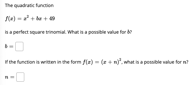 The quadratic function
f(x) = x² + bx + 49
is a perfect square trinomial. What is a possible value for b?
b =
If the function is written in the form f(x) = (x + n)², what is a possible value for n?
n =

