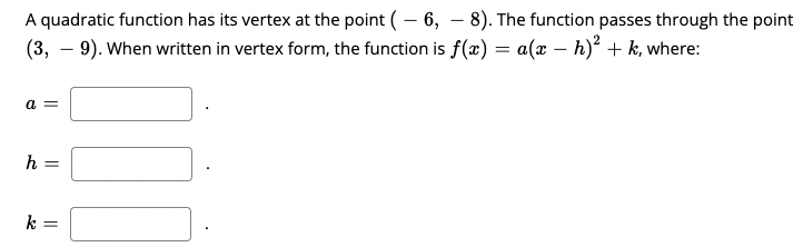 A quadratic function has its vertex at the point (– 6, – 8). The function passes through the point
(3, – 9). When written in vertex form, the function is f(x) = a(x – h)² + k, where:
a =
h
k =
||
