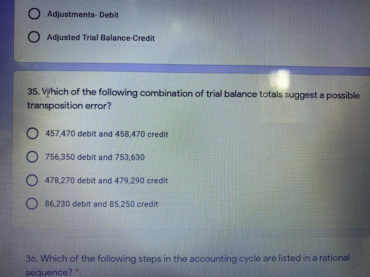 O Adjustments- Debit
O Adjusted Trial Balance-Credit
35. Vhich of the following combination of trial balance totals suggest a possible
transposition error?
457,470 debit and 458,470 credit
756,350 debit and 753,630
O478,270 debit and 479,290 credit
86,230 debit and 85,250 credit
36. Which of the following steps in the accounting cycle are listed in a rational
sequence? *
