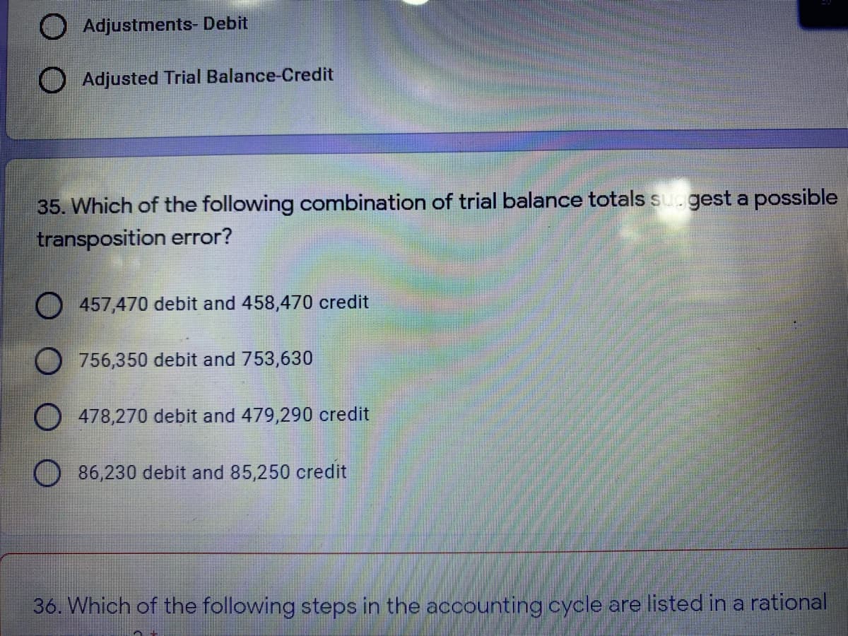 O Adjustments- Debit
O Adjusted Trial Balance-Credit
35. Which of the following combination of trial balance totals su.gest a possible
transposition error?
457,470 debit and 458,470 credit
O 756,350 debit and 753,630
O 478,270 debit and 479,290 credit
86,230 debit and 85,250 credit
36. Which of the following steps in the accounting cycle are listed in a rational
