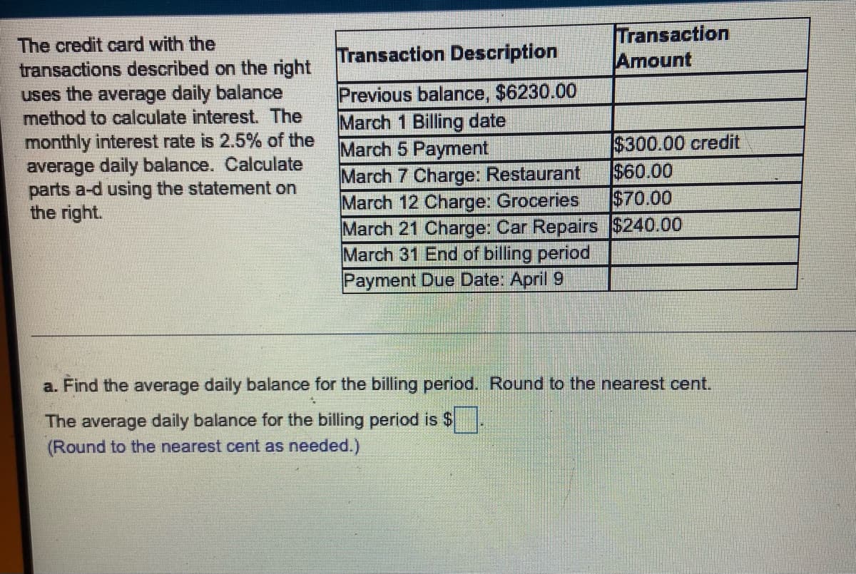 The credit card with the
transactions described on the right
uses the average daily balance
method to calculate interest. The
monthly interest rate is 2.5% of the
average daily balance. Calculate
parts a-d using the statement on
the right.
Transaction
Amount
Transaction Description
Previous balance, $6230.00
March 1 Billing date
March 5 Payment
$300.00 credit
$60.00
March 7 Charge: Restaurant
March 12 Charge: Groceries
$70.00
March 21 Charge: Car Repairs $240.00
March 31 End of billing period
Payment Due Date: April 9
a. Find the average daily balance for the billing period. Round to the nearest cent.
4
The average daily balance for the billing period is $
(Round to the nearest cent as needed.)