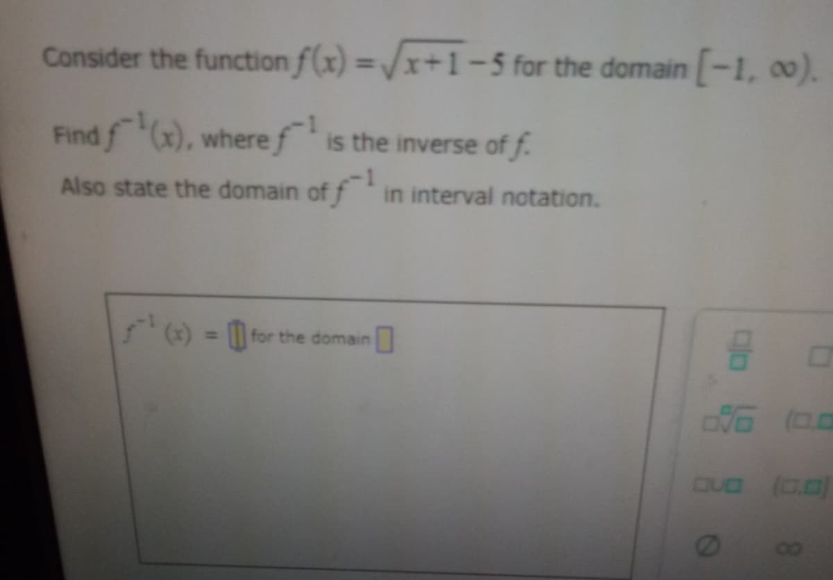 Consider the function
Find f(x), where f¹ is the inverse of f.
Also state the domain of f¹ in interval notation.
f(x)=√x+1-5 for the domain [-1, 00).
(x) = for the domain
8
0