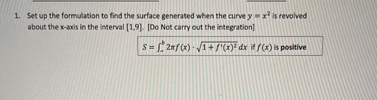 1. Set up the formulation to find the surface generated when the curve y = x² is revolved
about the x-axis in the interval [1,9]. [Do Not carry out the integration]
S = √ 2πf(x) · √1 + ƒ'(x)² dx if ƒ (x) is positive