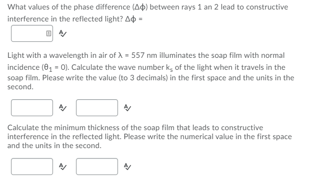 What values of the phase difference (Aþ) between rays 1 an 2 lead to constructive
interference in the reflected light? Aộ =
Light with a wavelength in air of A = 557 nm illuminates the soap film with normal
incidence (01 = 0). Calculate the wave number k, of the light when it travels in the
soap film. Please write the value (to 3 decimals) in the first space and the units in the
second.
Calculate the minimum thickness of the soap film that leads to constructive
interference in the reflected light. Please write the numerical value in the first space
and the units in the second.
