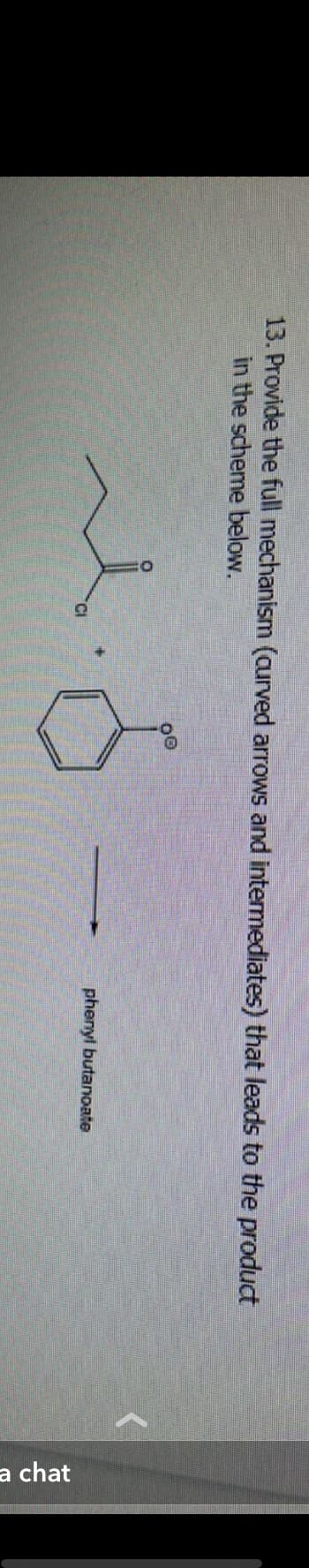 13. Provide the full mechanism (curved arrows and intermediates) that leads to the product
in the scheme below.
۸۰۰۵ه
phenyl butanoate
a chat
