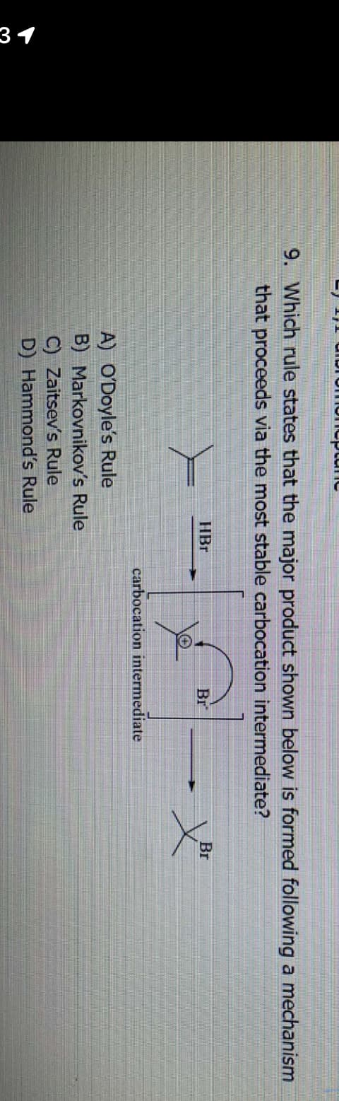 31
omeneplane
9. Which rule states that the major product shown below is formed following a mechanism
that proceeds via the most stable carbocation intermediate?
HBr
A) O'Doyle's Rule
B) Markovnikov's Rule
C) Zaitsev's Rule
D) Hammond's Rule
Br
carbocation intermediate
Br
X³²