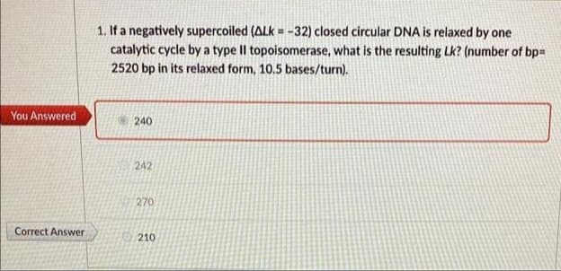 You Answered
Correct Answer
1. If a negatively supercoiled (ALK = -32) closed circular DNA is relaxed by one
catalytic cycle by a type II topoisomerase, what is the resulting Lk? (number of bp=
2520 bp in its relaxed form, 10.5 bases/turn).
240
242
270
210