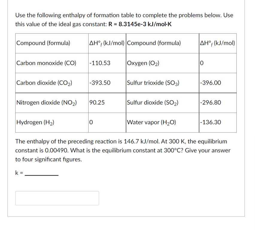 Use the following enthalpy of formation table to complete the problems below. Use
this value of the ideal gas constant: R = 8.3145e-3 kJ/mol.K
Compound (formula)
Carbon monoxide (CO)
Carbon dioxide (CO₂)
Nitrogen dioxide (NO₂)
Hydrogen (H₂)
AH°f (kJ/mol) Compound (formula)
-110.53
-393.50
90.25
0
Oxygen (O₂)
Sulfur trioxide (SO3)
Sulfur dioxide (SO₂)
Water vapor (H₂O)
AH°f (kJ/mol)
0
-396.00
-296.80
-136.30
The enthalpy of the preceding reaction is 146.7 kJ/mol. At 300 K, the equilibrium
constant is 0.00490. What is the equilibrium constant at 300°C? Give your answer
to four significant figures.
k=