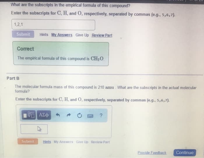 What are the subscripts in the empirical formula of this compound?
Enter the subscripts for C, H, and O, respectively, separated by commas (e.g., 5,6,7).
1,2,1
Submit
Hints My Answers Give Up Review Part
Correct
The empirical formula of this compound is CH₂O.
Part B
The molecular formula mass of this compound is 210 amu. What are the subscripts in the actual molecular
formula?
Enter the subscripts for C, H, and O, respectively, separated by commas (e.g., 5,6,7).
Ο ΑΣΦ
Submit
SHO
?
Hints My Answers Give Up Review Part
Provide Feedback
Continue