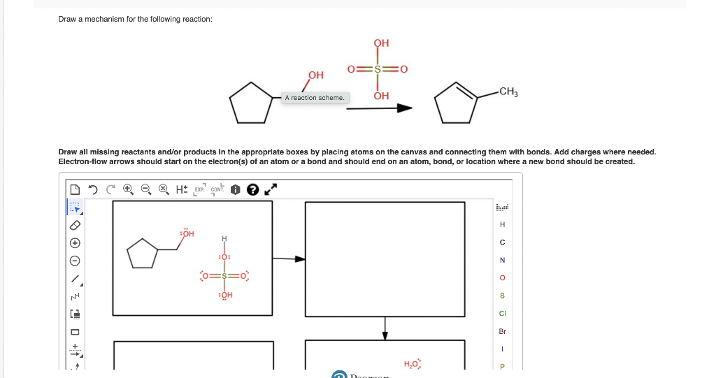 Draw a mechanism for the following reaction:
:OH
Co=
OH
:OH
A reaction scheme.
OH
OH
Draw all missing reactants and/or products in the appropriate boxes by placing atoms on the canvas and connecting them with bonds. Add charges where needed.
Electron-flow arrows should start on the electron(s) of an atom or a bond and should end on an atom, bond, or location where a new bond should be created.
DCH EXP
O
-CH3
H₂O
I U ZO
S
CI
Br
I
P