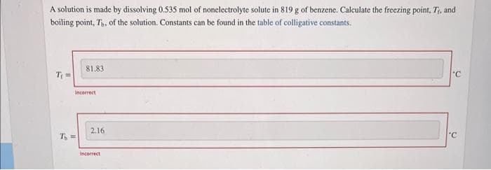 A solution is made by dissolving 0.535 mol of nonelectrolyte solute in 819 g of benzene. Calculate the freezing point, Tr, and
boiling point, Th. of the solution. Constants can be found in the table of colligative constants.
T₁ =
81.83
Incorrect
T =
2.16
Incorrect
'C
'C