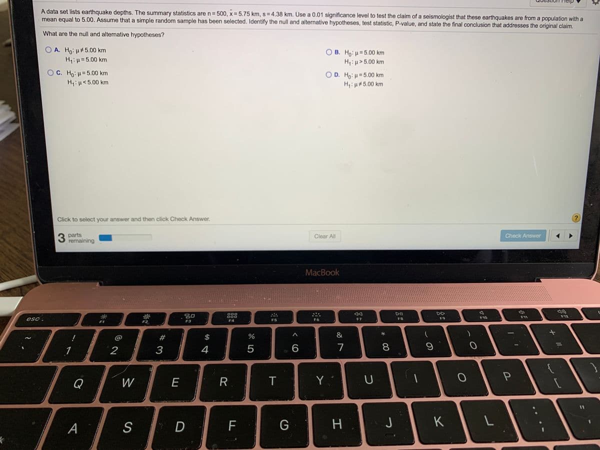 A data set lists earthquake depths. The summary statistics are n= 500, x = 5.75 km, s = 4.38 km. Use a 0.01 significance level to test the claim of a seismologist that these earthquakes are from a population with a
mean equal to 5.00. Assume that a simple random sample has been selected. Identify the null and alternative hypotheses, test statistic, P-value, and state the final conclusion that addresses the original claim.
%3D
What are the null and alternative hypotheses?
O A. Ho: H#5.00 km
Hq:H=5.00 km
B. Ho: u= 5.00 km
H:µ>5.00 km
OC. Ho: µ=5.00 km
Hq:H<5.00 km
O D. Ho: H= 5.00 km
H:µ#5.00 km
Click to select your answer and then click Check Answer,
?
3 parts
remaining
Clear All
Check Answer
MacBook
000
DII
DD
F10
F11
F12
esc.
F5
F6
F7
F8
F9
F1
F3
F4
@
2$
&
1
2
4
7
8.
Q
E
R.
T
Y
A
S
F
G
H
J
K
L
# 3

