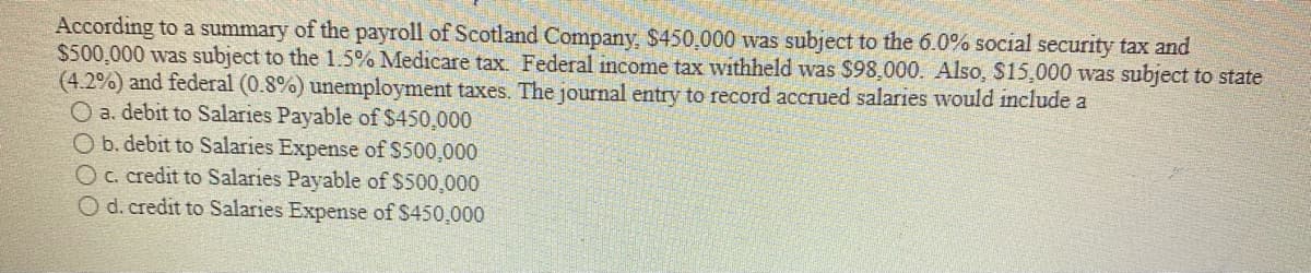 According to a summary of the payroll of Scotland Company, $450,000 was subject to the 6.0% social security tax and
$500,000 was subject to the 1.5% Medicare tax. Federal income tax withheld was $98,000. Also, $15,000 was subject to state
(4.2%) and federal (0.8%) unemployment taxes. The journal entry to record accrued salaries would include a
O a. debit to Salaries Payable of $450,000
O b. debit to Salaries Expense of $500,000
Oc. credit to Salaries Payable of $500,000
Od.credit to Salaries Expense of $450,000
