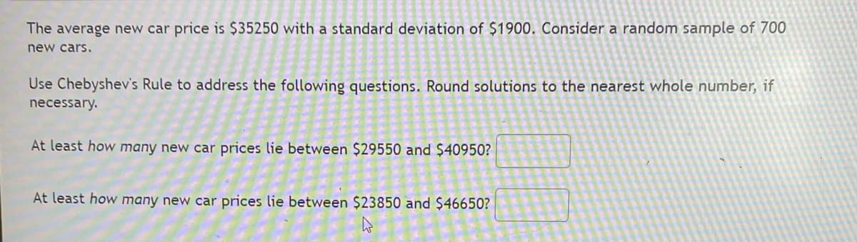 The average new car price is $35250 with a standard deviation of $1900. Consider a random sample of 700
new cars.
Use Chebyshev's Rule to address the following questions. Round solutions to the nearest whole number, if
necessary.
At least how many new car prices lie between $29550 and $40950?
At least how many new car prices lie between $23850 and $46650?
