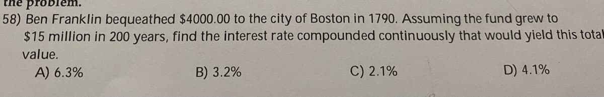 58) Ben Franklin bequeathed $4000.00 to the city of Boston in 1790. Assuming the fund grew to
$15 million in 200 years, find the interest rate compounded continuously that would yield this total
value.
A) 6.3%
B) 3.2%
C) 2.1%
D) 4.1%
