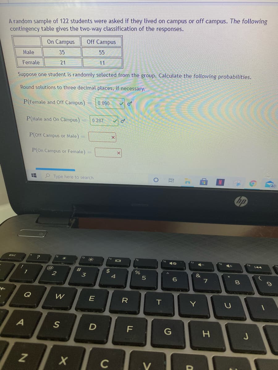A random sample of 122 students were asked if they lived on campus or off campus. The following
contingency table gives the two-way classification of the responses.
On Campus
Off Campus
Male
35
55
Female
21
11
Suppose one student is randomly selected from the group. Calculate the following probabilities.
Round solutions to three decimal places, if necessary.
P(Female and Off Campus)
0.090
P(Male and On Campus)=
0.287
P(Off Campus or Male) =
P(On Campus or Female) =
O Type here to search
40
esc
14
米
+
144
%
&
1
2
3
4
5
7
Q
W
E
R
IT
Y
J
C
つ
エ
%24
D.
%23
の
