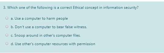 3. Which one of the following is a correct Ethical concept in information security?
a. Use a computer to harm people
O b. Don't use a computer to bear false witness.
O c. Snoop around in other's computer files.
O d. Use other's computer resources with permission
