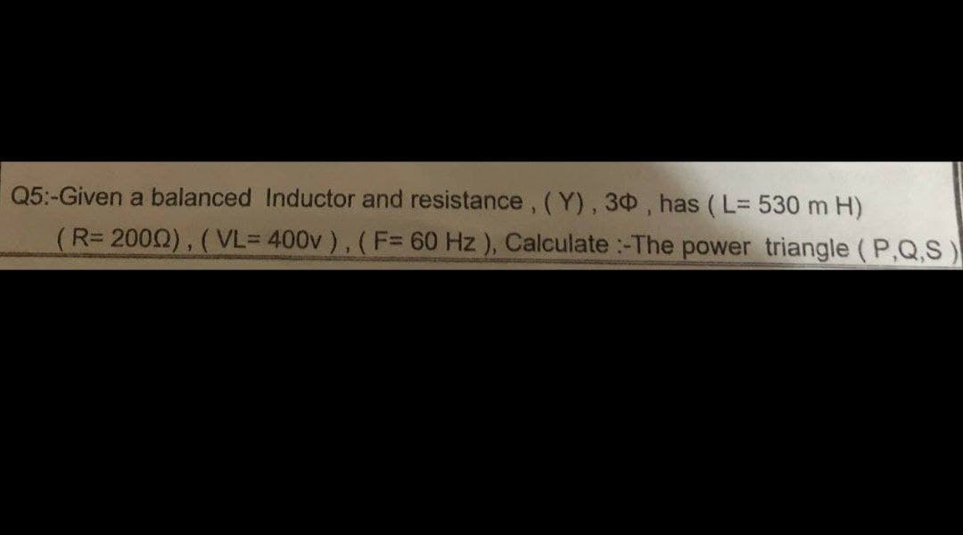 Q5:-Given a balanced Inductor and resistance, (Y), 30, has (L= 530 m H)
(R= 2000), (VL= 400v), (F= 60 Hz), Calculate :-The power triangle (P,Q,S)