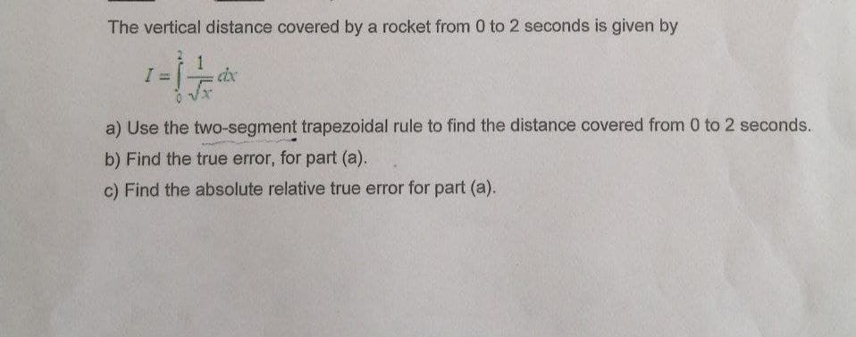 The vertical distance covered by a rocket from 0 to 2 seconds is given by
1 - 1 - /
doc
a) Use the two-segment trapezoidal rule to find the distance covered from 0 to 2 seconds.
b) Find the true error, for part (a).
c) Find the absolute relative true error for part (a).