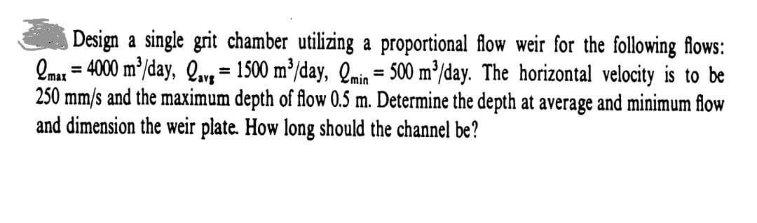 Design a single grit chamber utilizing a proportional flow weir for the following flows:
max=4000 m³/day, Qavg = 1500 m³/day, Qmin = 500 m³/day. The horizontal velocity is to be
250 mm/s and the maximum depth of flow 0.5 m. Determine the depth at average and minimum flow
and dimension the weir plate. How long should the channel be?