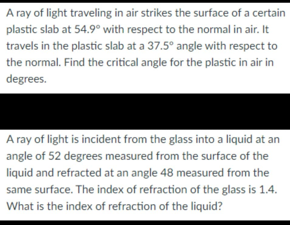 A ray of light traveling in air strikes the surface of a certain
plastic slab at 54.9° with respect to the normal in air. It
travels in the plastic slab at a 37.5° angle with respect to
the normal. Find the critical angle for the plastic in air in
degrees.
A ray of light is incident from the glass into a liquid at an
angle of 52 degrees measured from the surface of the
liquid and refracted at an angle 48 measured from the
same surface. The index of refraction of the glass is 1.4.
What is the index of refraction of the liquid?
