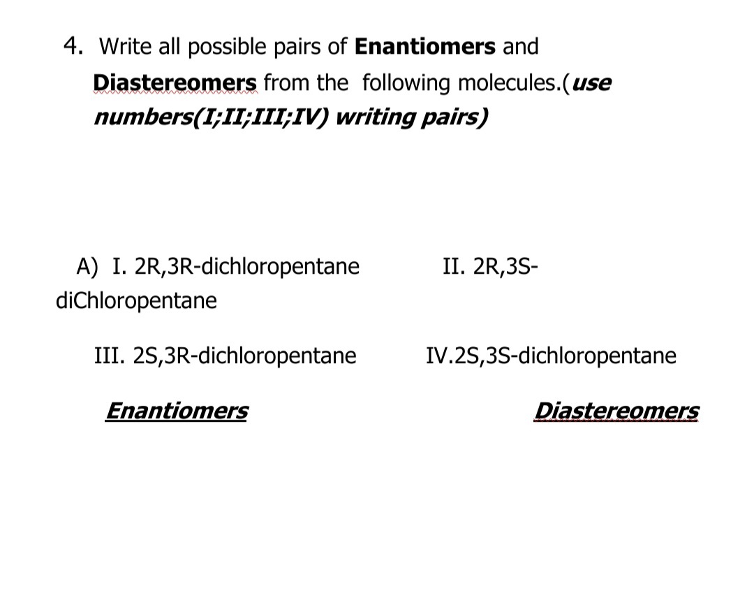 4. Write all possible pairs of Enantiomers and
Diastereomers from the following molecules.(use
numbers(I;II;III;IV) writing pairs)
A) I. 2R,3R-dichloropentane
diChloropentane
II. 2R,3S-
III. 2S,3R-dichloropentane
IV.2S,3S-dichloropentane
Enantiomers
Diastereomers
