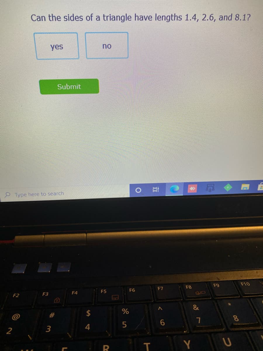 Can the sides of a triangle have lengths 1.4, 2.6, and 8.1?
yes
no
Submit
P Type here to search
F8
F9
F10
F4
F5
F6
F7
F2
F3
2$
%
&
@
2#
6.
8.
4
Y
