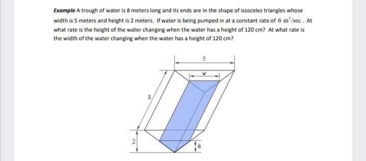 Example A trough of water is 8 meters long and its ends are in the shape of isosceles triangles whose
width is 5 meters and height is 2 meters. If water is being pumped in at a constant rate of 6 m'/sec. At
what rate is the height of the water changing when the water has a height of 120 cm? At what rate is
the width of the water changing when the water has a height of 120 cm?
8
