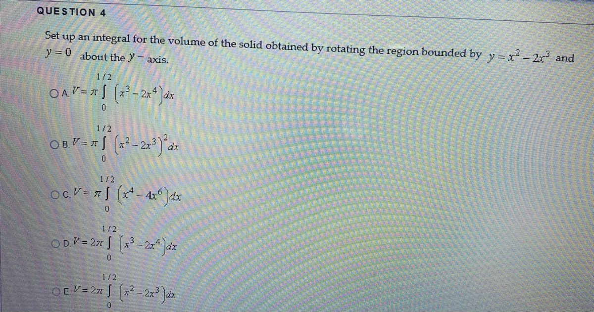 QUESTION 4
Set up an integral for the volume of the solid obtained by rotating the region bounded by y = x - 2x and
y = 0
about the Y– axis.
1/2
1/2
1/2
ocV=r[ (x* - 4x° )dx
1/2
ODV= 27 (x - 2**Jax
1/2
OEV= 27 | (x² - 2x Jdx
