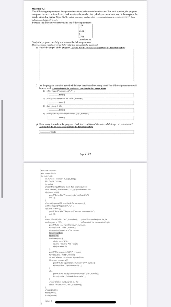 Question #2:
The following program reads integer numbers from a file named mumbers.txt. For each number, the program
computes the reverse in order to check whether the number is a palindrome number or not. It then reports the
results into a file named Report.txt (A palindrome is any mumber whose reverse is also same, eg. 1221. 23432, 7.8 are
palindromes, but 23489 is not).
Suppose the file numbers.txt contains the following numbers:
373
11
2552
5
3561
numbers.txt
Study the program carefully and answer the below questions;
Hint: you might run the program before starting answering the questions!
e) Show the output of the program. Assume that the file mumbers tt contains the data shown above
) As the program contains nested while loop, determine how many times the following statements will
be executed: Assume that the file mumbers.r centains the data shown abee
11 infile fopent "numbers.txt", ":
:
- time(s)
2) printf"d is read from the filen", number):
time(s)
3) digit = temp % 10;
time(s)
4) printfd is a palindrome number! n\n", number):
time(s)
g) How many times does the program check the condition of the outer while loop, i.e., status le EOF ?
Assume that the fik umbers r contaias the data shown abers
timels)
Page 4 of 7
Hinclude cstdio.h>
Rincludecstdib.h>
int main(voidi
int number, reverse -0, digit, temp,
FILE "infile, "outfile;
int status:
l/open the input file and check if an error occurred
infile fopen( "numbers.txt", ://open the input file
Minfile NULLI
printf"Error: File 'numbers.tat" not foundln
exit (1
):
:
lopen the output file and check if error occurred
outfile fopent "Report.tt", w:
ifjoutfile NULL
){
printf"Error: File "Report.txt" can not be createdln":
exit (1):
:
Ihead first number from the file
ITo read all the numbers in the file
status - fscanflinfile, "%d", &number);
while(status la EOF
printf"d is read from the file\n", number):
fprintf(outfile, "Nad", number):
/compute the reverse of the number
temp number
reverse 0.
whileltemp OH
digit temp % 10;
reverse reverse 10+ digit
;
temp temp/10;
printf"The reverse is: %d n", reverse):
forintfjoutfile, "Kad", reverse):
/check whether the number is palindrome
if(number reverse)
printfd is a palindrome numberl n\n", number):
fprintfloutfile, "t Palindromen" ):
elsel
printfd is not a palindrome numberl n", number);
fprintfjoutfile, " Non Palindromen"):
Iread another number from the file
status fscanflinfile, "Nd", &number):
/elose the files
fcloselinfile):
feloseloutfle)
return 0
