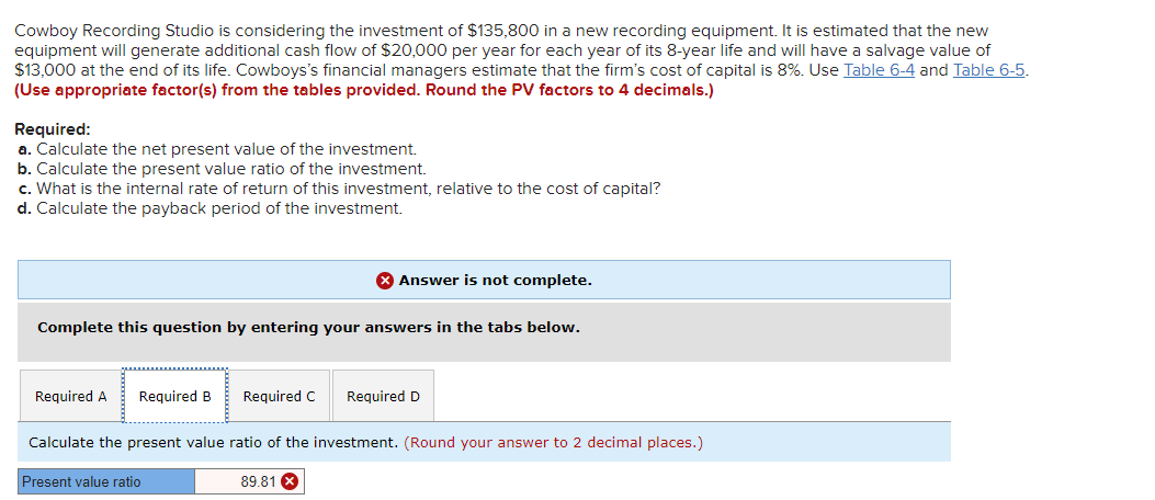 Cowboy Recording Studio is considering the investment of $135,800 in a new recording equipment. It is estimated that the new
equipment will generate additional cash flow of $20,000 per year for each year of its 8-year life and will have a salvage value of
$13,000 at the end of its life. Cowboys's financial managers estimate that the firm's cost of capital is 8%. Use Table 6-4 and Table 6-5.
(Use appropriate factor(s) from the tables provided. Round the PV factors to 4 decimals.)
Required:
a. Calculate the net present value of the investment.
b. Calculate the present value ratio of the investment.
c. What is the internal rate of return of this investment, relative to the cost of capital?
d. Calculate the payback period of the investment.
X Answer is not complete.
Complete this question by entering your answers in the tabs below.
Required A
Required B
Required C
Required D
Calculate the present value ratio of the investment. (Round your answer to 2 decimal places.)
Present value ratio
89.81
