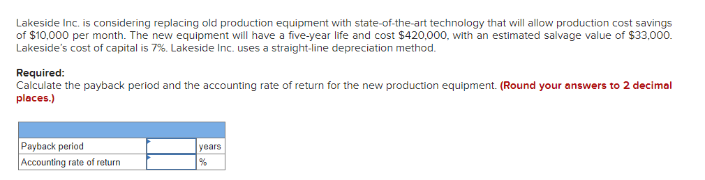 Lakeside Inc. is considering replacing old production equipment with state-of-the-art technology that will allow production cost savings
of $10,000 per month. The new equipment will have a five-year life and cost $420,000, with an estimated salvage value of $33,000.
Lakeside's cost of capital is 7%. Lakeside Inc. uses a straight-line depreciation method.
Required:
Calculate the payback period and the accounting rate of return for the new production equipment. (Round your answers to 2 decimal
places.)
Payback period
Accounting rate of return
years
%
