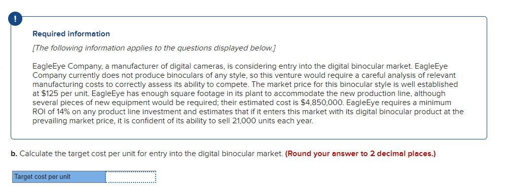 Required information
[The following information applies to the questions displayed below.]
EagleEye Company, a manufacturer of digital cameras, is considering entry into the digital binocular market. EagleEye
Company currently does not produce binoculars of any style, so this venture would require a careful analysis of relevant
manufacturing costs to correctly assess its ability to compete. The market price for this binocular style is well established
at $125 per unit. EagleEye has enough square footage in its plant to accommodate the new production line, although
several pieces of new equipment would be required; their estimated cost is $4,850,000. EagleEye requires a minimum
ROI of 14% on any product line investment and estimates that if it enters this market with its digital binocular product at the
prevailing market price, it is confident of its ability to sell 21,000 units each year.
b. Calculate the target cost per unit for entry into the digital binocular market. (Round your answer to 2 decimal places.)
Target cost per unit
