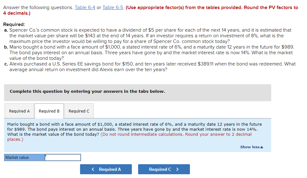 Answer the following questions. Table 6-4 or Table 6-5. (Use appropriate factor(s) from the tables provided. Round the PV factors to
4 decimals.)
Required:
a. Spencer Co's common stock is expected to have a dividend of $5 per share for each of the next 14 years, and it is estimated that
the market value per share will be $143 at the end of 14 years. If an investor reguires a return on investment of 8%, what is the
maximum price the investor would be willing to pay for a share of Spencer Co. common stock today?
b. Mario bought a bond with a face amount of $1,000, a stated interest rate of 6%, and a maturity date 12 years in the future for $989.
The bond pays interest on an annual basis. Three years have gone by and the market interest rate is now 14%. What is the market
value of the bond today?
c. Alexis purchased a U.S. Series EE savings bond for $150, and ten years later received $389.11 when the bond was redeemed. What
average annual return on investment did Alexis earn over the ten years?
Complete this question by entering your answers in the tabs below.
Required A
Required B
Required C
Mario bought a bond with a face amount of $1,000, a stated interest rate of 6%, and a maturity date 12 years in the future
for $989. The bond pays interest on an annual basis. Three years have gone by and the market interest rate is now 14%.
What is the market value of the bond today? (Do not round intermediate calculations. Round your answer to 2 decimal
places.)
Show less A
Market value
< Required A
Required C >
