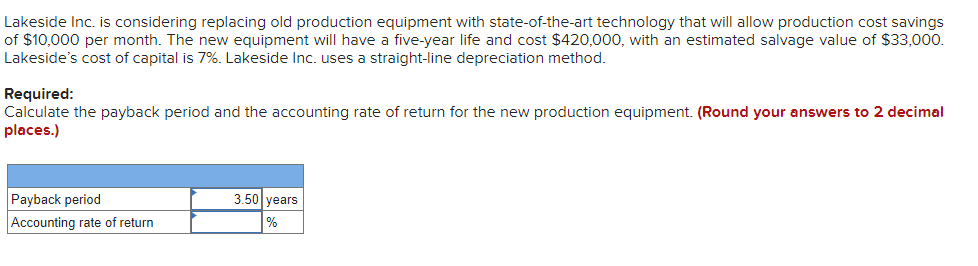 Lakeside Inc. is considering replacing old production equipment with state-of-the-art technology that will allow production cost savings
of $10,000 per month. The new equipment will have a five-year life and cost $420,000, with an estimated salvage value of $33,000.
Lakeside's cost of capital is 7%. Lakeside Inc. uses a straight-line depreciation method.
Required:
Calculate the payback period and the accounting rate of return for the new production equipment. (Round your answers to 2 decimal
places.)
Payback period
3.50 vears
Accounting rate of return
%
