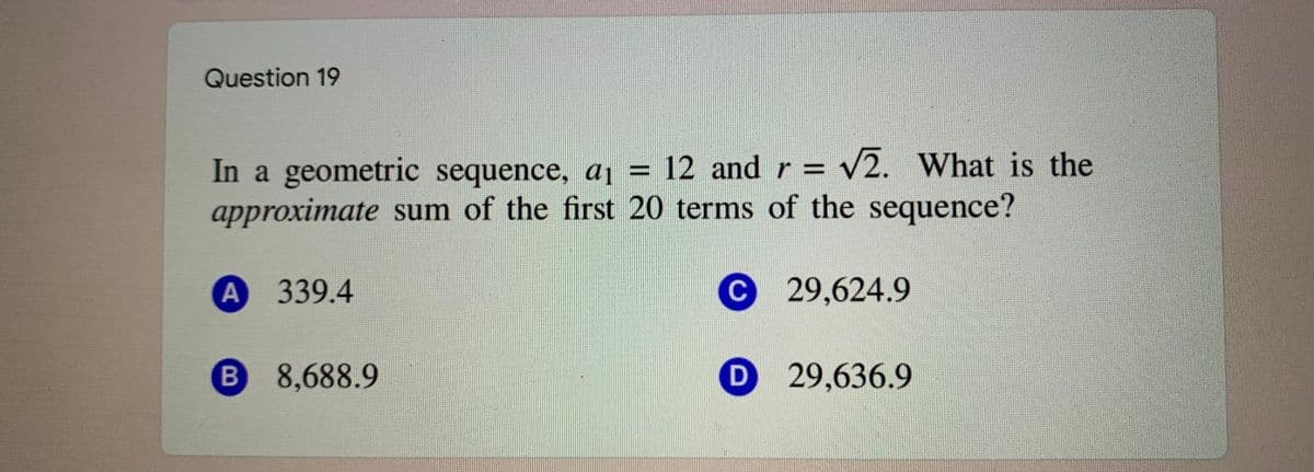 Question 19
In a geometric sequence, aj = 12 andr = v2. What is the
approximate sum of the first 20 terms of the sequence?
339.4
С 29,624.9
8,688.9
D 29,636.9
B
