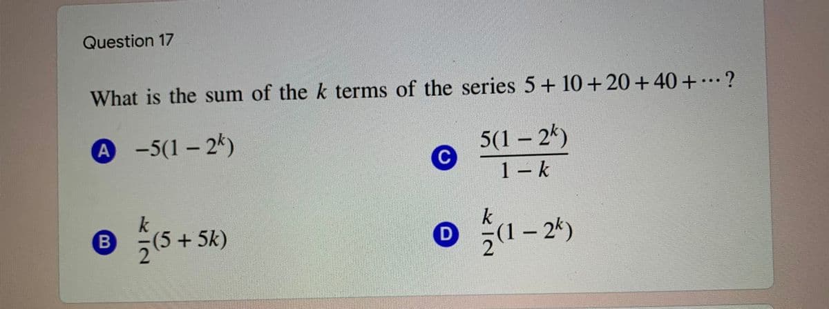 Question 17
What is the sum of the k terms of the series 5+ 10+20+40 +…?
A -5(1-2k)
5(1 – 2k)
1 – k
B
5(5+5k)
2(1– 2k)
