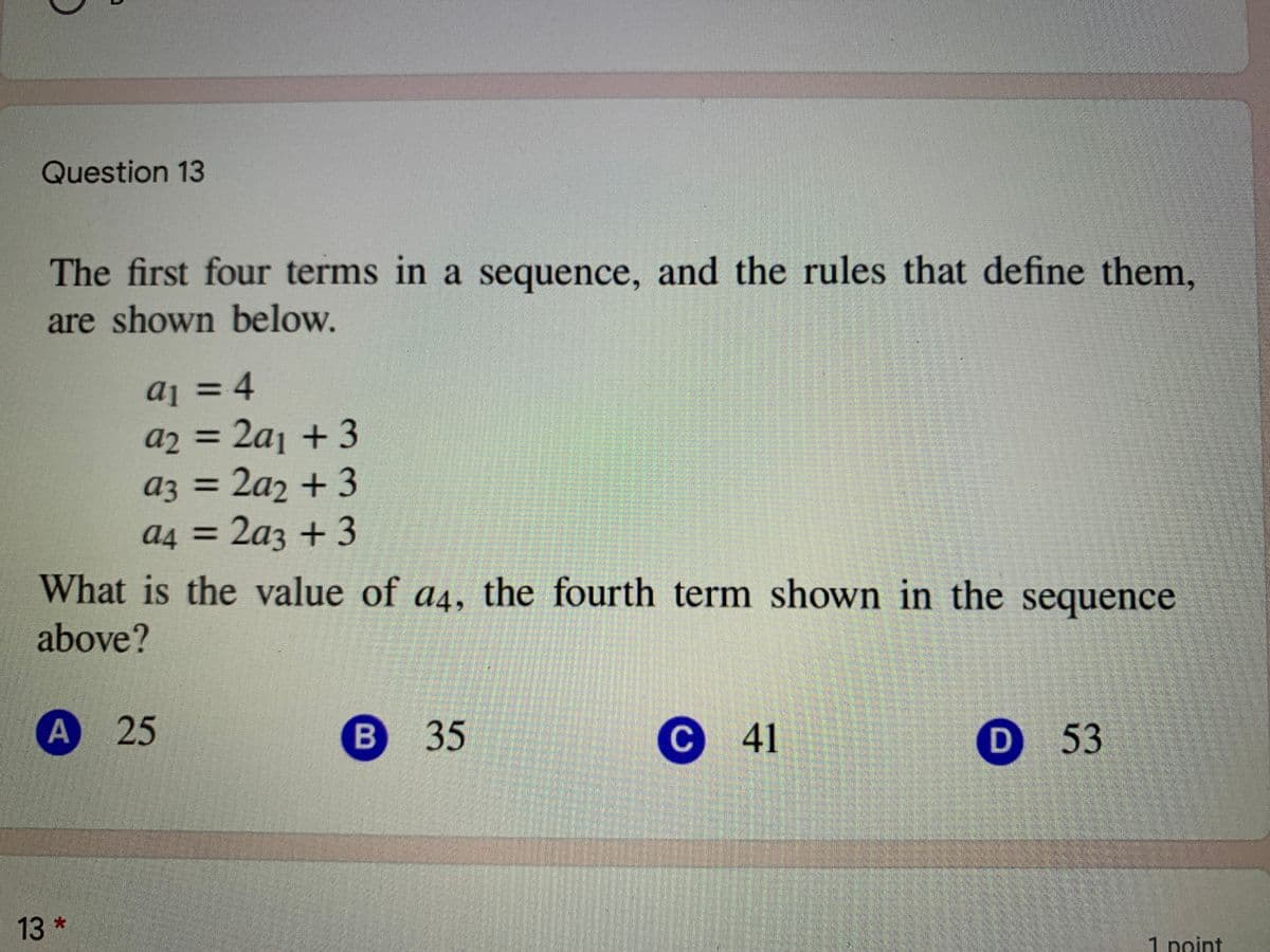 Question 13
The first four terms in a sequence, and the rules that define them,
are shown below.
aj = 4
a2 = 2aj + 3
az = 2a2 +3
a4 = 2a3 +3
3D4
аз
What is the value of a4, the fourth term shown in the sequence
above?
A 25
В 35
С 41
D 53
13*
1 point
