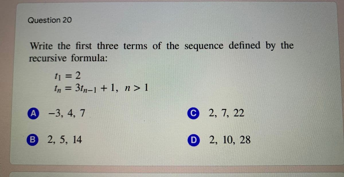 Question 20
Write the first three terms of the sequence defined by the
recursive formula:
tj = 2
In = 3tn-1 + 1, n> 1
%3D
А -3, 4, 7
С 2, 7, 22
В
2,5, 14
D 2, 10, 28
B
