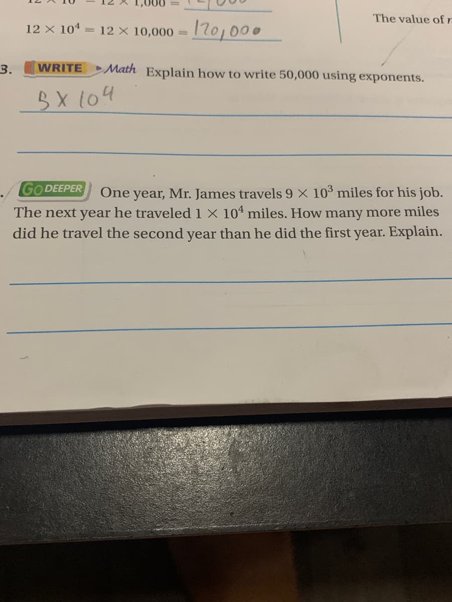 The value of rn
12 x 101 = 12 x 10,000 = 1701000
3.
WRITE Math Explain how to write 50,000 using exponents.
3X104
GO DEEPER
year, Mr. James travels 9 X 10° miles for his job.
The next year he traveled 1 X 104 miles. How many more miles
did he travel the second year than he did the first year. Explain.
One
