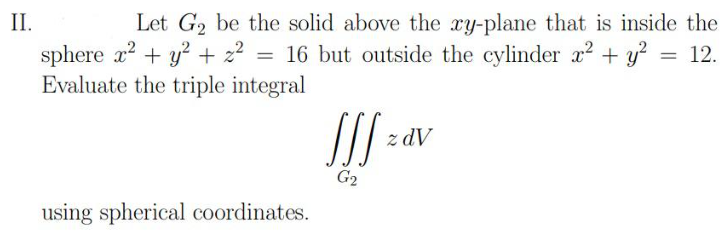 II.
Let G₂ be the solid above the xy-plane that is inside the
sphere x² + y² + z² = 16 but outside the cylinder x² + y² = 12.
Evaluate the triple integral
using spherical coordinates.
JSS ²
G₂
z dV