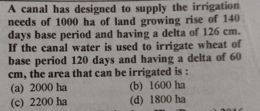 A canal has designed to supply the irrigation
needs of 1000 ha of land growing rise of 140
days base period and having a delta of 126 cm.
If the canal water is used to irrigate wheat of
base period 120 days and having a delta of 60
cm, the area that can be irrigated is :
(a) 2000 ha
(c) 2200 ha
(b) 1600 ha
(d) 1800 ha
8016
