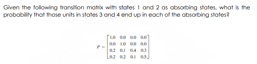 Given the following transition matrix with states 1 and 2 as absorbing states, what is the
probability that those units in states 3 and 4 end up in each of the absorbing states?
P =
1.0 0.0 0.0 0.0
0.0 1.0 0.0 0.0
0.2 0.1 0.4 0.3
L02 02 0.1 05.