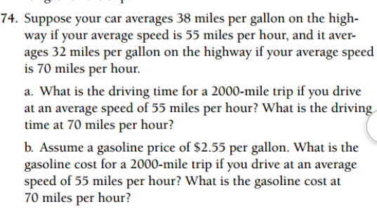 74. Suppose your car averages 38 miles per gallon on the high-
way if your average speed is 55 miles per hour, and it aver-
ages 32 miles per gallon on the highway if your average speed
is 70 miles per hour.
a. What is the driving time for a 2000-mile trip if you drive
at an average speed of 55 miles per hour? What is the driving
time at 70 miles per hour?
b. Assume a gasoline price of $2.55 per gallon. What is the
gasoline cost for a 2000-mile trip if you drive at an average
speed of 55 miles per hour? What is the gasoline cost at
70 miles per hour?
