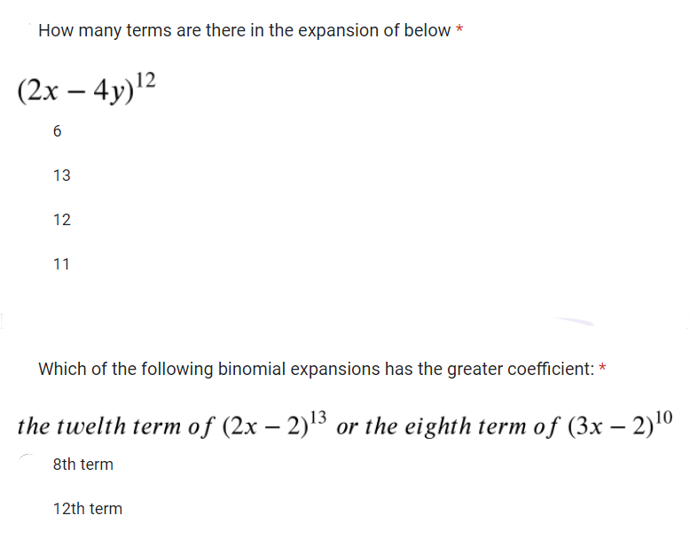 How many terms are there in the expansion of below*
(2x - 4y) ¹²
6
13
12
11
Which of the following binomial expansions has the greater coefficient: *
the twelth term of (2x − 2)¹3 or the eighth term of (3x − 2) ¹⁰
8th term
12th term