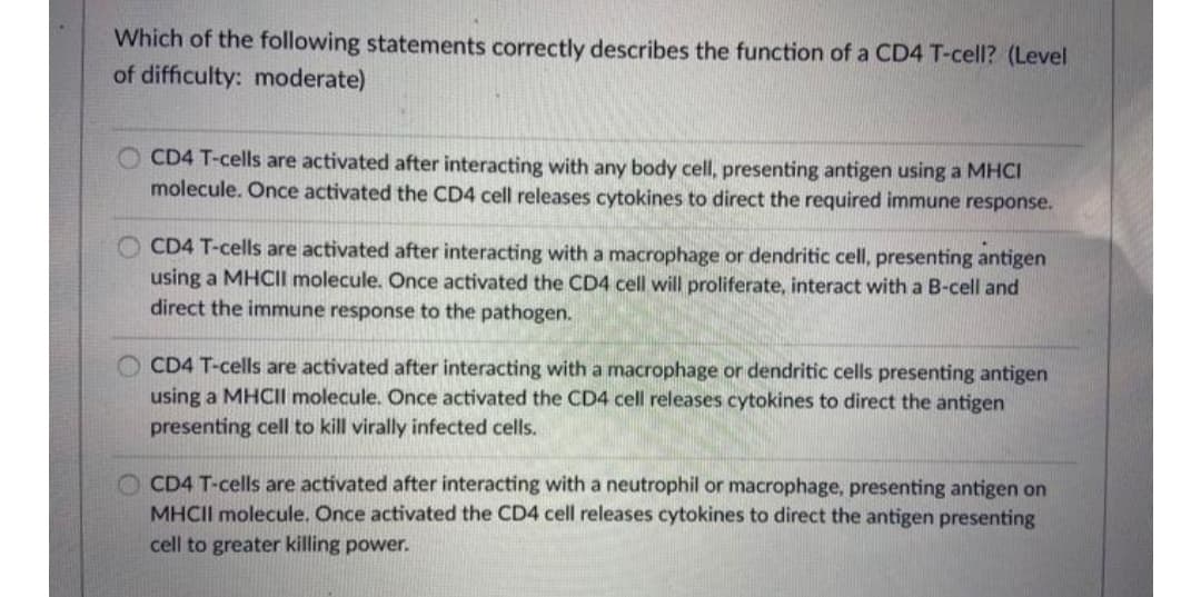 Which of the following statements correctly describes the function of a CD4 T-cell? (Level
of difficulty: moderate)
CD4 T-cells are activated after interacting with any body cell, presenting antigen using a MHCI
molecule. Once activated the CD4 cell releases cytokines to direct the required immune response.
CD4 T-cells are activated after interacting with a macrophage or dendritic cell, presenting antigen
using a MHCII molecule. Once activated the CD4 cell will proliferate, interact with a B-cell and
direct the immune response to the pathogen.
CD4 T-cells are activated after interacting with a macrophage or dendritic cells presenting antigen
using a MHCII molecule. Once activated the CD4 cell releases cytokines to direct the antigen
presenting cell to kill virally infected cells.
O CD4 T-cells are activated after interacting with a neutrophil or macrophage, presenting antigen on
MHCII molecule. Once activated the CD4 cell releases cytokines to direct the antigen presenting
cell to greater killing power.
